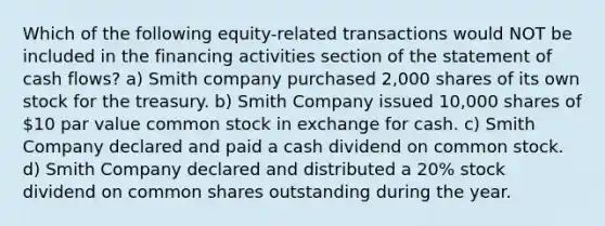 Which of the following equity-related transactions would NOT be included in the financing activities section of the statement of cash flows? a) Smith company purchased 2,000 shares of its own stock for the treasury. b) Smith Company issued 10,000 shares of 10 par value common stock in exchange for cash. c) Smith Company declared and paid a cash dividend on common stock. d) Smith Company declared and distributed a 20% stock dividend on common shares outstanding during the year.