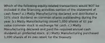 Which of the following equity-related transactions would NOT be included in the financing activities section of the statement of cash flows? a.) Matty Manufacturing declared and distributed a 10% stock dividend on common shares outstanding during the year. b.) Matty Manufacturing issued 1,000 shares of 1 par value common stock in exchange for cash. c.) Matty Manufacturing declared and paid the required annual cash dividend on preferred stock. d.) Matty Manufacturing purchased 1,000 shares of its own stock for the treasury.