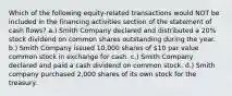 Which of the following equity-related transactions would NOT be included in the financing activities section of the statement of cash flows? a.) Smith Company declared and distributed a 20% stock dividend on common shares outstanding during the year. b.) Smith Company issued 10,000 shares of 10 par value common stock in exchange for cash. c.) Smith Company declared and paid a cash dividend on common stock. d.) Smith company purchased 2,000 shares of its own stock for the treasury.