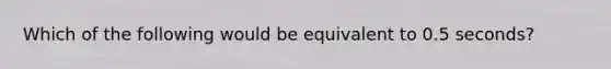 Which of the following would be equivalent to 0.5 seconds?