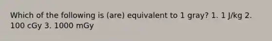 Which of the following is (are) equivalent to 1 gray? 1. 1 J/kg 2. 100 cGy 3. 1000 mGy