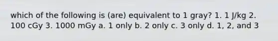 which of the following is (are) equivalent to 1 gray? 1. 1 J/kg 2. 100 cGy 3. 1000 mGy a. 1 only b. 2 only c. 3 only d. 1, 2, and 3