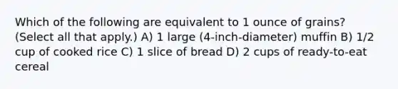 Which of the following are equivalent to 1 ounce of grains? (Select all that apply.) A) 1 large (4-inch-diameter) muffin B) 1/2 cup of cooked rice C) 1 slice of bread D) 2 cups of ready-to-eat cereal