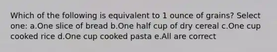 Which of the following is equivalent to 1 ounce of grains? Select one: a.One slice of bread b.One half cup of dry cereal c.One cup cooked rice d.One cup cooked pasta e.All are correct