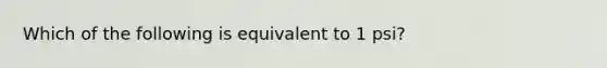 Which of the following is equivalent to 1 psi?