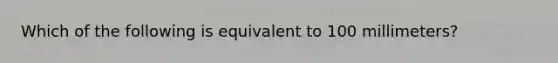 Which of the following is equivalent to 100 millimeters?