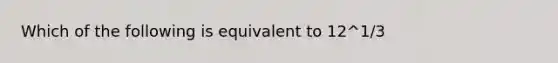 Which of the following is equivalent to 12^1/3