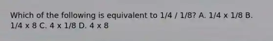 Which of the following is equivalent to 1/4 / 1/8? A. 1/4 x 1/8 B. 1/4 x 8 C. 4 x 1/8 D. 4 x 8