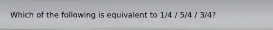 Which of the following is equivalent to 1/4 / 5/4 / 3/4?