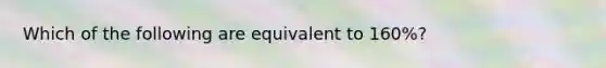 Which of the following are equivalent to 160%?