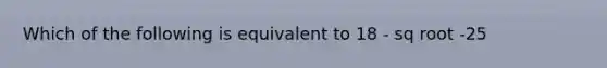 Which of the following is equivalent to 18 - sq root -25