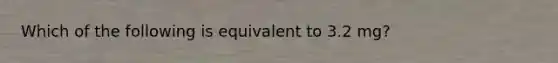 Which of the following is equivalent to 3.2 mg?