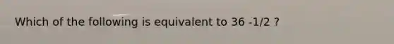 Which of the following is equivalent to 36 -1/2 ?