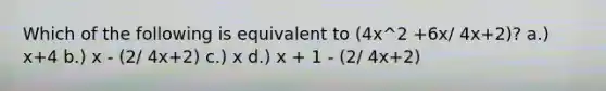 Which of the following is equivalent to (4x^2 +6x/ 4x+2)? a.) x+4 b.) x - (2/ 4x+2) c.) x d.) x + 1 - (2/ 4x+2)