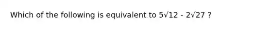 Which of the following is equivalent to 5√12 - 2√27 ?