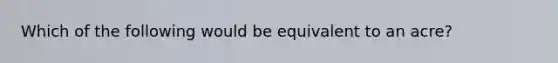 Which of the following would be equivalent to an acre?