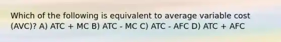 Which of the following is equivalent to average variable cost (AVC)? A) ATC + MC B) ATC - MC C) ATC - AFC D) ATC + AFC