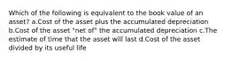 Which of the following is equivalent to the book value of an asset? a.Cost of the asset plus the accumulated depreciation b.Cost of the asset "net of" the accumulated depreciation c.The estimate of time that the asset will last d.Cost of the asset divided by its useful life