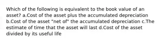 Which of the following is equivalent to the book value of an asset? a.Cost of the asset plus the accumulated depreciation b.Cost of the asset "net of" the accumulated depreciation c.The estimate of time that the asset will last d.Cost of the asset divided by its useful life