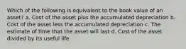 Which of the following is equivalent to the book value of an asset? a. Cost of the asset plus the accumulated depreciation b. Cost of the asset less the accumulated depreciation c. The estimate of time that the asset will last d. Cost of the asset divided by its useful life