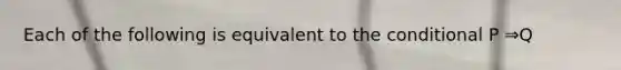 Each of the following is equivalent to the conditional P ⇒Q