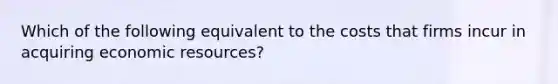 Which of the following equivalent to the costs that firms incur in acquiring economic resources?