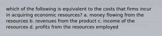 which of the following is equivalent to the costs that firms incur in acquiring economic resources? a. money flowing from the resources b. revenues from the product c. income of the resources d. profits from the resources employed