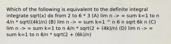 Which of the following is equivalent to the definite integral integrate sqrt(x) dx from 2 to 6 * 3 (A) lim n -> ∞ sum k=1 to n 4/n * sqrt((4k)/n) (B) lim n -> ∞ sum k=1 ^ n 6 n sqrt 6k n (C) lim n -> ∞ sum k=1 to n 4/n * sqrt(2 + (4k)/n) (D) lim n -> ∞ sum k=1 to n 6/n * sqrt(2 + (6k)/n)