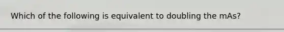 Which of the following is equivalent to doubling the mAs?