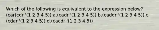 Which of the following is equivalent to the expression below? (car(cdr '(1 2 3 4 5)) a.(cadr '(1 2 3 4 5)) b.(caddr '(1 2 3 4 5)) c.(cdar '(1 2 3 4 5)) d.(cacdr '(1 2 3 4 5))