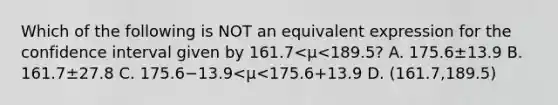 Which of the following is NOT an equivalent expression for the confidence interval given by 161.7<μ<​189.5? A. 175.6±13.9 B. 161.7±27.8 C. 175.6−13.9<μ<175.6+13.9 D. (161.7,189.5)