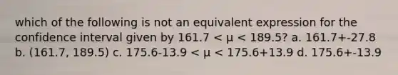 which of the following is not an equivalent expression for the confidence interval given by 161.7 < µ < 189.5? a. 161.7+-27.8 b. (161.7, 189.5) c. 175.6-13.9 < µ < 175.6+13.9 d. 175.6+-13.9