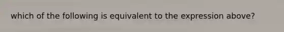 which of the following is equivalent to the expression above?