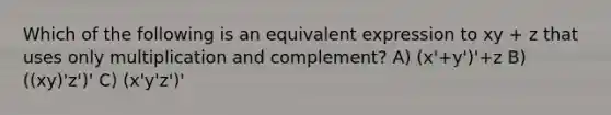 Which of the following is an equivalent expression to xy + z that uses only multiplication and complement? A) (x'+y')'+z B) ((xy)'z')' C) (x'y'z')'