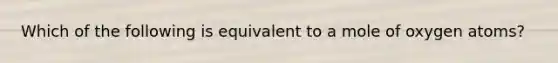 Which of the following is equivalent to a mole of oxygen atoms?