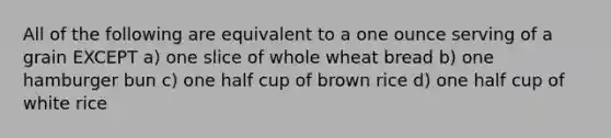 All of the following are equivalent to a one ounce serving of a grain EXCEPT a) one slice of whole wheat bread b) one hamburger bun c) one half cup of brown rice d) one half cup of white rice