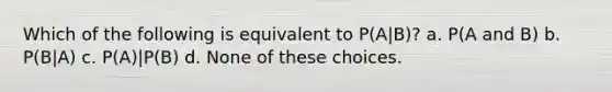 Which of the following is equivalent to P(A|B)? a. P(A and B) b. P(B|A) c. P(A)|P(B) d. None of these choices.