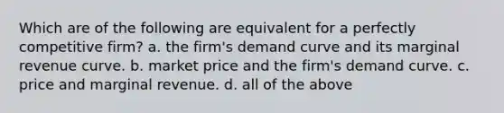 Which are of the following are equivalent for a perfectly competitive firm? a. the firm's demand curve and its marginal revenue curve. b. market price and the firm's demand curve. c. price and marginal revenue. d. all of the above