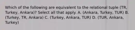 Which of the following are equivalent to the relational tuple (TR, Turkey, Ankara)? Select all that apply. A. (Ankara, Turkey, TUR) B. (Turkey, TR, Ankara) C. (Turkey, Ankara, TUR) D. (TUR, Ankara, Turkey)