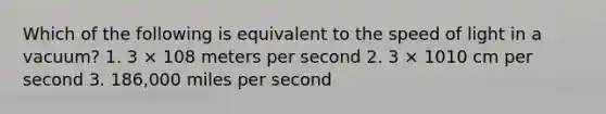 Which of the following is equivalent to the speed of light in a vacuum? 1. 3 × 108 meters per second 2. 3 × 1010 cm per second 3. 186,000 miles per second