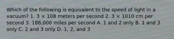 Which of the following is equivalent to the speed of light in a vacuum? 1. 3 × 108 meters per second 2. 3 × 1010 cm per second 3. 186,000 miles per second A. 1 and 2 only B. 1 and 3 only C. 2 and 3 only D. 1, 2, and 3