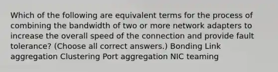 Which of the following are equivalent terms for the process of combining the bandwidth of two or more network adapters to increase the overall speed of the connection and provide fault tolerance? (Choose all correct answers.) Bonding Link aggregation Clustering Port aggregation NIC teaming