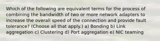 Which of the following are equivalent terms for the process of combining the bandwidth of two or more network adapters to increase the overall speed of the connection and provide fault tolerance? (Choose all that apply.) a) Bonding b) Link aggregation c) Clustering d) Port aggregation e) NIC teaming