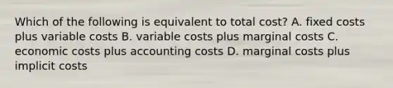 Which of the following is equivalent to total cost? A. fixed costs plus variable costs B. variable costs plus marginal costs C. economic costs plus accounting costs D. marginal costs plus implicit costs