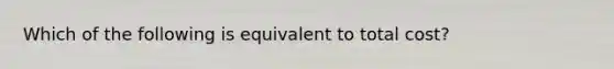 Which of the following is equivalent to total cost?