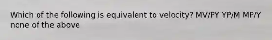 Which of the following is equivalent to velocity? MV/PY YP/M MP/Y none of the above