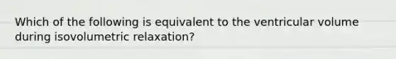 Which of the following is equivalent to the ventricular volume during isovolumetric relaxation?