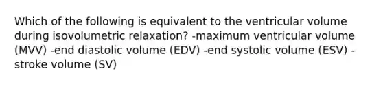 Which of the following is equivalent to the ventricular volume during isovolumetric relaxation? -maximum ventricular volume (MVV) -end diastolic volume (EDV) -end systolic volume (ESV) -stroke volume (SV)