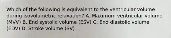 Which of the following is equivalent to the ventricular volume during isovolumetric relaxation? A. Maximum ventricular volume (MVV) B. End systolic volume (ESV) C. End diastolic volume (EDV) D. Stroke volume (SV)