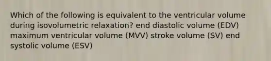 Which of the following is equivalent to the ventricular volume during isovolumetric relaxation? end diastolic volume (EDV) maximum ventricular volume (MVV) stroke volume (SV) end systolic volume (ESV)